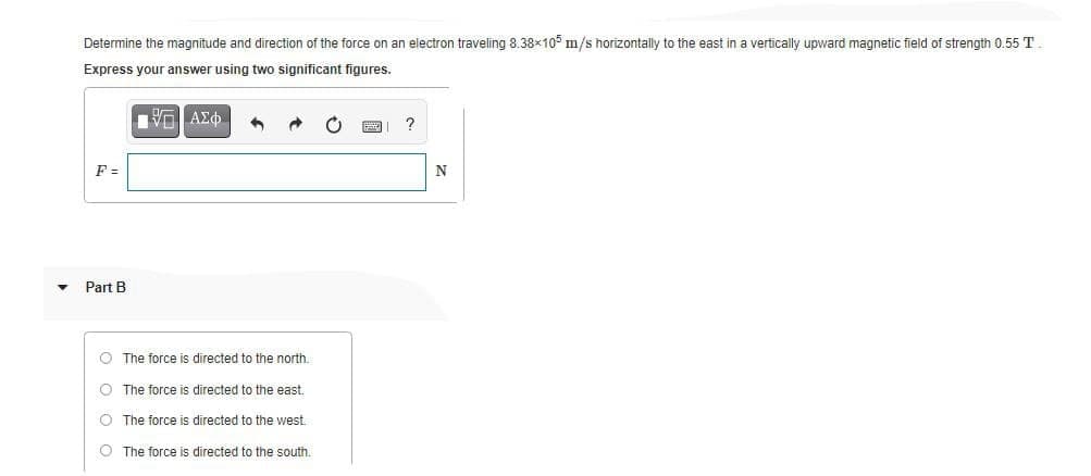 Determine the magnitude and direction of the force on an electron traveling 8.38x10° m/s horizontally to the east in a vertically upward magnetic field of strength 0.55 T.
Express your answer using two significant figures.
F =
N
Part B
O The force is directed to the north.
O The force is directed to the east.
O The force is directed to the west
O The force is directed to the south.
