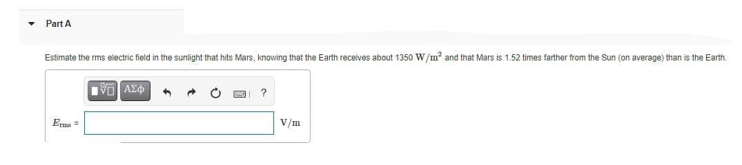 Part A
Estimate the rms electric field in the sunlight that hits Mars, knowing that the Earth receives about 1350 W/m? and that Mars is 1.52 times farther from the Sun (on average) than is the Earth.
?
Erms =
V/m
