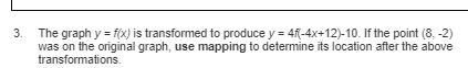 3.
The graph y = f(x) is transformed to produce y = 4f(-4x+12)-10. If the point (8, -2)
was on the original graph, use mapping to determine its location after the above
transformations.
