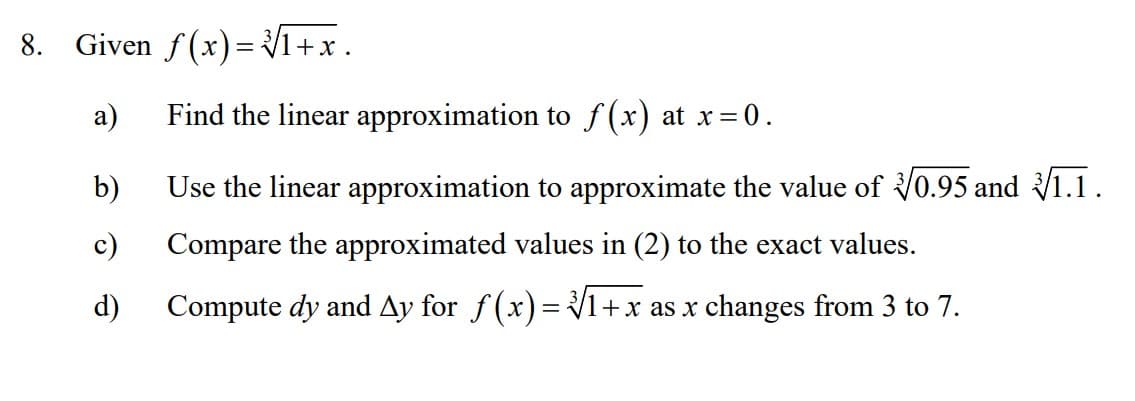 8. Given f(x)= 1+x .
а)
Find the linear approximation to f(x) at x= 0.
b)
Use the linear approximation to approximate the value of V0.95 and 1.1.
c)
Compare the approximated values in (2) to the exact values.
d)
Compute dy and Ay for f(x)= 1+x as x changes from 3 to 7.
