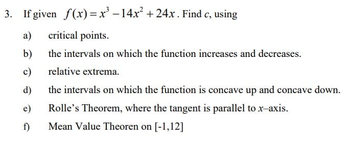 3. If given f(x) = x' –14x +24x. Find c, using
a)
critical points.
b)
the intervals on which the function increases and decreases.
c)
relative extrema.
d)
the intervals on which the function is concave up and concave down.
e)
Rolle's Theorem, where the tangent is parallel to x-axis.
f)
Mean Value Theoren on [-1,12]
