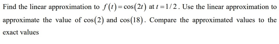 Find the linear approximation to f (t)= cos(2t) at t =1/2. Use the linear approximation to
||
approximate the value of cos(2) and cos(18). Compare the approximated values to the
exact values
