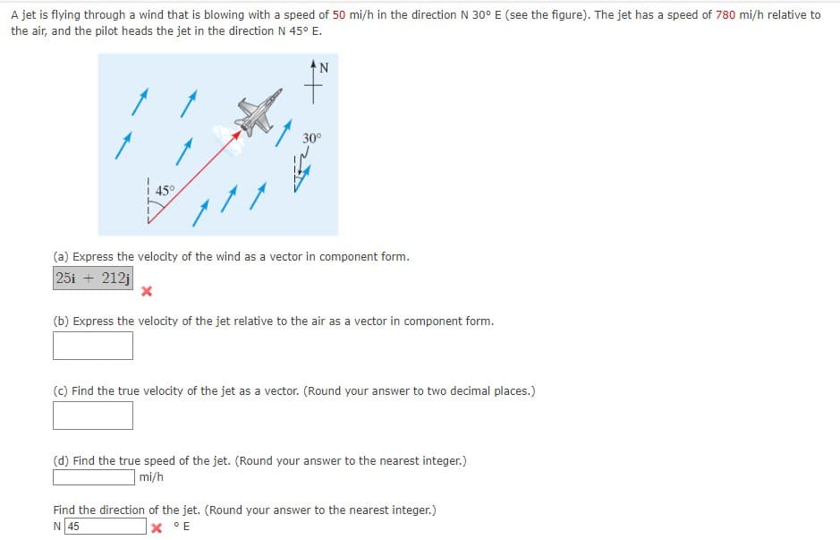 A jet is flying through a wind that is blowing with a speed of 50 mi/h in the direction N 30° E (see the figure). The jet has a speed of 780 mi/h relative to
the air, and the pilot heads the jet in the direction N 45° E.
30°
| 45°
(a) Express the velocity of the wind as a vector in component form.
25i + 212j
(b) Express the velocity of the jet relative to the air as a vector in component form.
(c) Find the true velocity of the jet as a vector. (Round your answ
to two decimal places.)
(d) Find the true speed of the jet. (Round your answer to the nearest integer.)
mi/h
Find the direction of the jet. (Round your answer to the nearest integer.)
N 45
X °E
