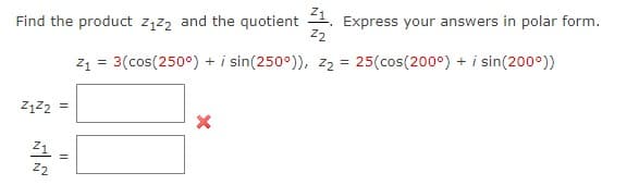 Find the product z,z2 and the quotient 2. Express your answers in polar form.
z1 = 3(cos(250°) + i sin(250°)), z2 = 25(cos(200°) + i sin(200°))
Z2
