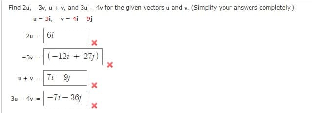 Find 2u, -3v, u + v, and 3u - 4v for the given vectors u and v. (Simplify your answers completely.)
u = 3i, v= 4i - 9j
2u =
6i
-3v =
(-12i + 27j)
u +v =Ti - 9j
-7i- 36j
3u - 4v =
