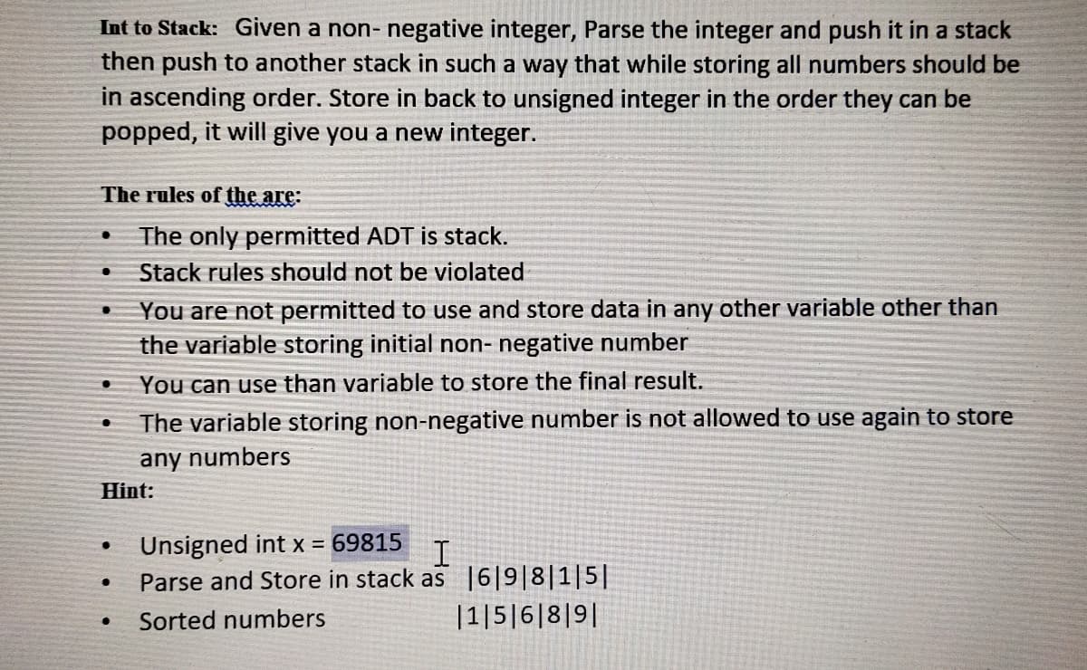 Int to Stack: Given a non- negative integer, Parse the integer and push it in a stack
then push to another stack in such a way that while storing all numbers should be
in ascending order. Store in back to unsigned integer in the order they can be
popped, it will give you a new integer.
The rules of the are:
The only permitted ADT is stack.
Stack rules should not be violated
You are not permitted to use and store data in any other variable other than
the variable storing initial non- negative number
You can use than variable to store the final result.
The variable storing non-negative number is not allowed to use again to store
any numbers
Hint:
Unsigned int x = 69815
Parse and Store in stack as |6|9|8|1|5||
I
Sorted numbers
|1|5|6|8|9||
