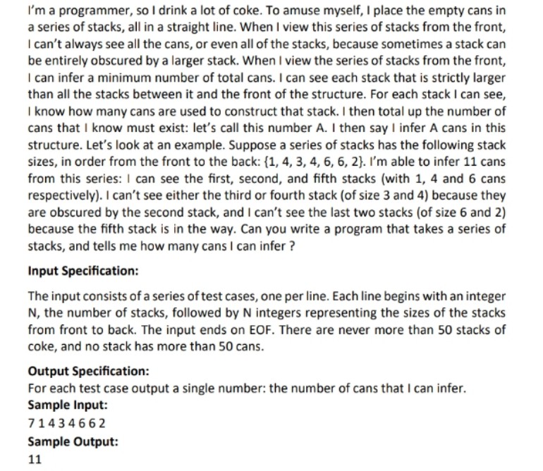 I'm a programmer, so I drink a lot of coke. To amuse myself, I place the empty cans in
a series of stacks, all in a straight line. When I view this series of stacks from the front,
I can't always see all the cans, or even all of the stacks, because sometimes a stack can
be entirely obscured by a larger stack. When I view the series of stacks from the front,
I can infer a minimum number of total cans. I can see each stack that is strictly larger
than all the stacks between it and the front of the structure. For each stack I can see,
I know how many cans are used to construct that stack. I then total up the number of
cans that I know must exist: let's call this number A. I then say I infer A cans in this
structure. Let's look at an example. Suppose a series of stacks has the following stack
sizes, in order from the front to the back: {1, 4, 3, 4, 6, 6, 2}. I'm able to infer 11 cans
from this series: I can see the first, second, and fifth stacks (with 1, 4 and 6 cans
respectively). I can't see either the third or fourth stack (of size 3 and 4) because they
are obscured by the second stack, and I can't see the last two stacks (of size 6 and 2)
because the fifth stack is in the way. Can you write a program that takes a series of
stacks, and tells me how many cans I can infer ?
Input Specification:
The input consists of a series of test cases, one per line. Each line begins with an integer
N, the number of stacks, followed by N integers representing the sizes of the stacks
from front to back. The input ends on EOF. There are never more than 50 stacks of
coke, and no stack has more than 50 cans.
Output Specification:
For each test case output a single number: the number of cans that I can infer.
Sample Input:
71434662
Sample Output:
11
