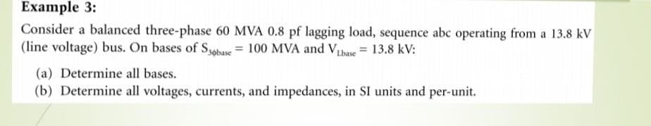 Example 3:
Consider a balanced three-phase 60 MVA 0.8 pf lagging load, sequence abc operating from a 13.8 kV
(line voltage) bus. On bases of Syobase = 100 MVA and VLbase = 13.8 kV:
(a) Determine all bases.
(b) Determine all voltages, currents, and impedances, in SI units and per-unit.
