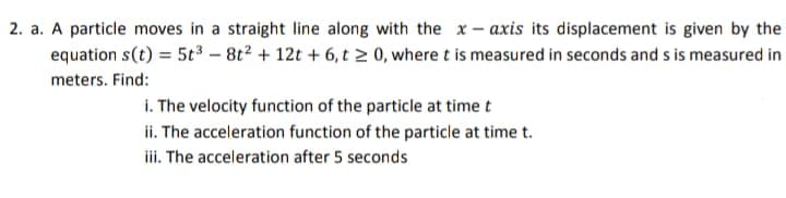 2. a. A particle moves in a straight line along with the x – axis its displacement is given by the
equation s(t) = 5t3 – 8t2 + 12t + 6, t 0, where t is measured in seconds and s is measured in
meters. Find:
i. The velocity function of the particle at time t
ii. The acceleration function of the particle at time t.
iii. The acceleration after 5 seconds
