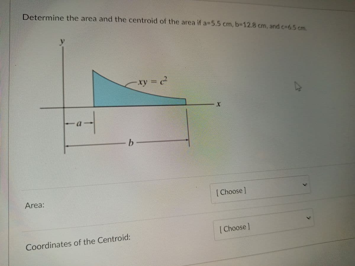 Determine the area and the centroid of the area if a=5.5 cm, b=12.8 cm, and c-65 cm.
y
xy = c²
b.
[ Choose]
Area:
[Choose]
Coordinates of the Centroid:
