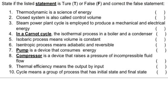 State if the listed statement is Ture (T) or False (F) and correct the false statement:
1. Thermodynamic is a science of energy
2. Closed system is also called control volume
3. Steam power plant cycle is employed to produce a mechanical and electrical
energy
4. In a Carnot cycle, the isothermal process in a boiler and a condenser ( )
5. Isobaric process means volume is constant
6. Isentropic process means adiabatic and reversible
7. Pump is a device that consumes energy
8. Compressor is a device that raises a pressure of incompressible fluid
flow
( )
9. Thermal efficiency means the output by input
10. Cycle means a group of process that has initial state and final state
( )
( )
