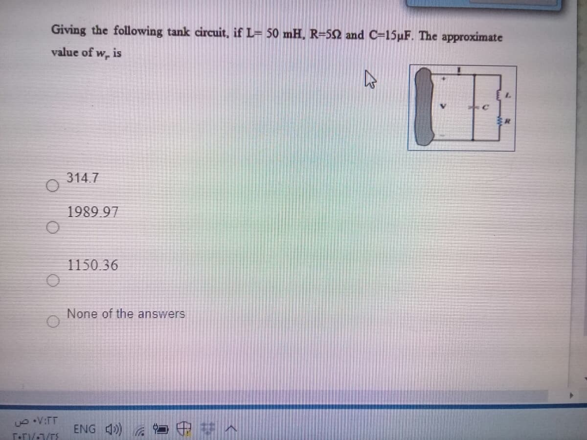Giving the following tank circuit, if L= 50 mH, R=52 and C=15µF. The approximate
value of w, is
314.7
1989.97
1150 36
None of the answers
ENG 4) G
