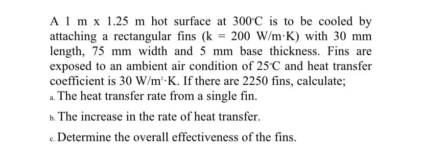 A 1 m x 1.25 m hot surface at 300 C is to be cooled by
attaching a rectangular fins (k = 200 W/m K) with 30 mm
length, 75 mm width and 5 mm base thickness. Fins are
exposed to an ambient air condition of 25°C and heat transfer
coefficient is 30 W/m K. If there are 2250 fins, calculate;
a. The heat transfer rate from a single fin.
b. The increase in the rate of heat transfer.
c. Determine the overall effectiveness of the fins.
с.
