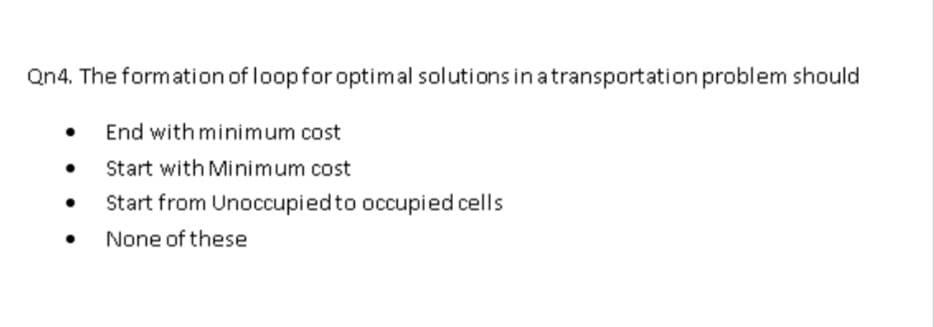 Qn4. The formation of loopfor optimal solutions in atransportation problem should
End with minimum cost
Start with Minimum cost
Start from Unoccupied to occupied cells
None of these
