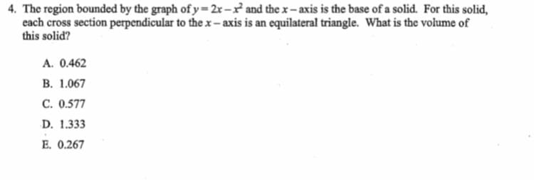 4. The region bounded by the graph of y =2x-x and the x – axis is the base of a solid. For this solid,
each cross section perpendicular to the x - axis is an equilateral triangle. What is the volume of
this solid?
A. 0.462
В. 1.067
С. 0.577
D. 1.333
E. 0.267
