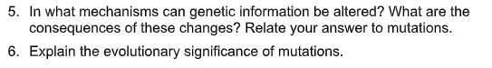 5. In what mechanisms can genetic information be altered? What are the
consequences of these changes? Relate your answer to mutations.
6. Explain the evolutionary significance of mutations.
