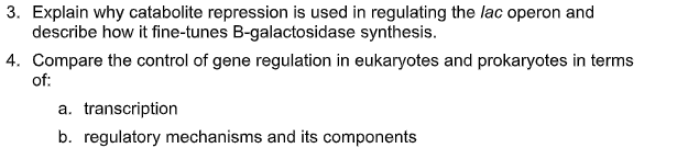 3. Explain why catabolite repression is used in regulating the lac operon and
describe how it fine-tunes B-galactosidase synthesis.
4. Compare the control of gene regulation in eukaryotes and prokaryotes in terms
of:
a. transcription
b. regulatory mechanisms and its components
