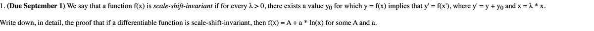 1. (Due September 1) We say that a function f(x) is scale-shift-invariant if for every λ>0, there exists a value yo for which y = f(x) implies that y' = f(x'), where y' = y + yo and x = λ * x.
Write down, in detail, the proof that if a differentiable function is scale-shift-invariant, then f(x) = A + a * ln(x) for some A and a.