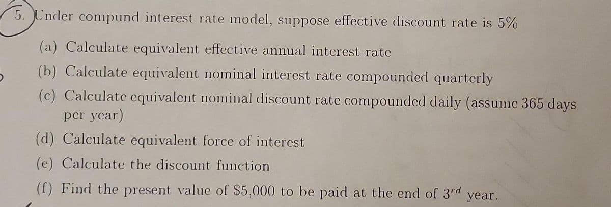 5. Under compund interest rate model, suppose effective discount rate is 5%
(a) Calculate equivalent effective annual interest rate
(b) Calculate equivalent nominal interest rate compounded quarterly
(c) Calculate equivalent nominal discount rate compounded daily (assumc 365 days
per year)
(d) Calculate equivalent force of interest
(e) Calculate the discount function.
(f) Find the present value of $5,000 to be paid at the end of 3rd year.