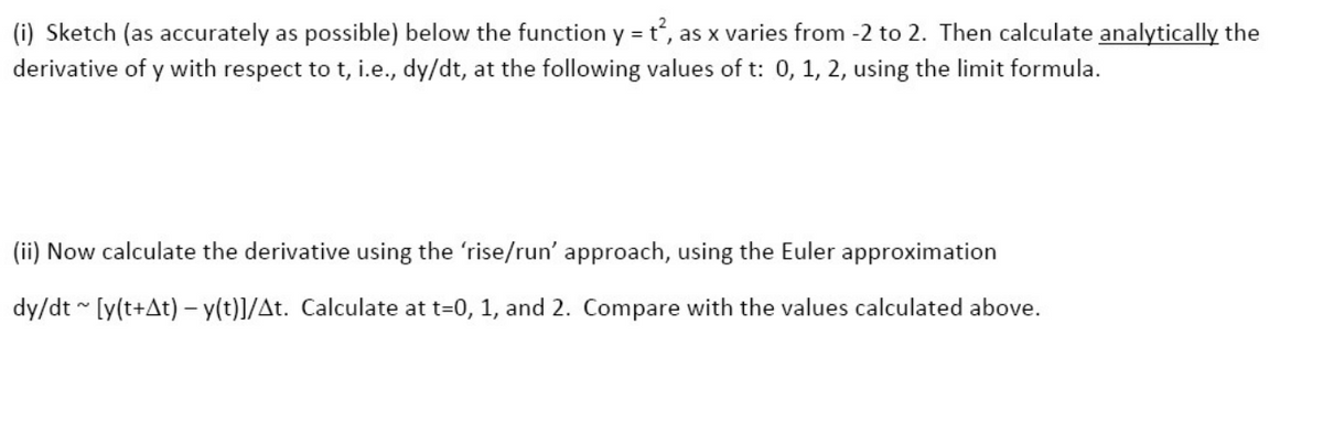 (i) Sketch (as accurately as possible) below the function y = t², as x varies from -2 to 2. Then calculate analytically the
derivative of y with respect to t, i.e., dy/dt, at the following values of t: 0, 1, 2, using the limit formula.
(ii) Now calculate the derivative using the 'rise/run' approach, using the Euler approximation
dy/dt~ [y(t+At) - y(t)]/At. Calculate at t=0, 1, and 2. Compare with the values calculated above.