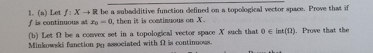 1. (a) Let f: X → R be a subadditive function defined on a topological vector space. Prove that if
f is continuous at xo = 0, then it is continuous on X.
(b) Let 2 be a convex set in a topological vector space X such that 0 € int(N). Prove that the
Minkowski function po associated with 2 is continuous.
D.