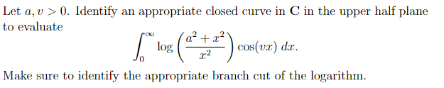 Let a, v > 0. Identify an appropriate closed curve in C in the upper half plane
to evaluate
[*log (²+²) cos(x) dr.
Make sure to identify the appropriate branch cut of the logarithm.