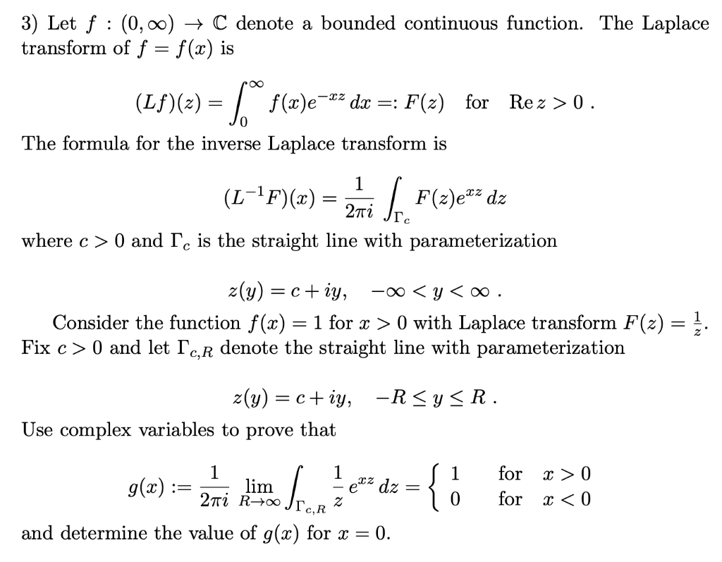 3) Let f (0, ∞) → C denote a bounded continuous function. The Laplace
transform of f = f(x) is
(Lƒ){(z) = √°°ƒ(a)e¯ª² da =: F(z) for Rez>0.
The formula for the inverse Laplace transform is
(L¯¹F)(x) =
1
2πί
[F(z)e=²z dz
where c> 0 and Te is the straight line with parameterization
z(y) = c+iy, -∞ <y<∞0.
Consider the function ƒ(x) = 1 for x > 0 with Laplace transform F(z) = ¹.
Fix c> 0 and let TC,R denote the straight line with parameterization
z(y) = c+iy, -R≤y≤R.
Use complex variables to prove that
1
1
g(x):
=
lim
Sron
ez
2πi Rito - e²² dz
={ 1
x > 0
x < 0
2
c,R
and determine the value of g(x) for x = 0.
for
for