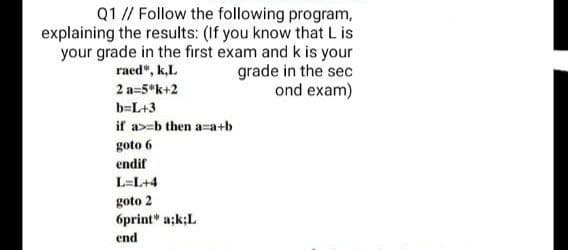 Q1 // Follow the following program,
explaining the results: (If you know that L is
your grade in the first exam and k is your
grade in the sec
ond exam)
raed", k,L
2 a=5*k+2
b=L+3
if a>=b then a-a+b
goto 6
endif
L=L+4
goto 2
6print" a;k;L
end
