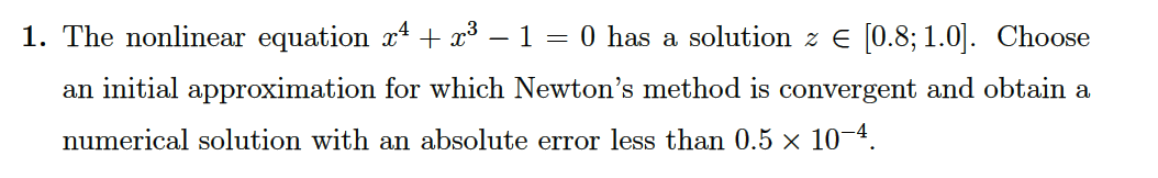 1. The nonlinear equation x² + x³ − 1 = 0 has a solution z € [0.8; 1.0]. Choose
an initial approximation for which Newton's method is convergent and obtain a
numerical solution with an absolute error less than 0.5 × 10-4.