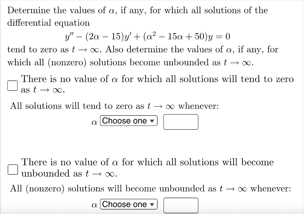 Determine the values of a, if any, for which all solutions of the
differential equation
y" (2a - 15)y' + (a² − 15a + 50)y
=
0
-
tend to zero as t→∞. Also determine the values of X, if any, for
which all (nonzero) solutions become unbounded as t →∞.
There is no value of a for which all solutions will tend to zero
as t → ∞.
All solutions will tend to zero as t→ ∞ whenever:
Choose one
a
There is no value of a for which all solutions will become
unbounded as t → ∞.
All (nonzero) solutions will become unbounded as t → ∞ whenever:
a Choose one ▾