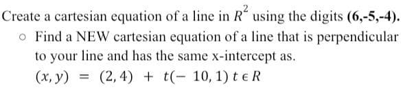 Create a cartesian equation of a line in R using the digits (6,-5,-4).
o Find a NEW cartesian equation of a line that is perpendicular
to your line and has the same x-intercept as.
(x, y) =(2, 4)+ t(- 10, 1) te R