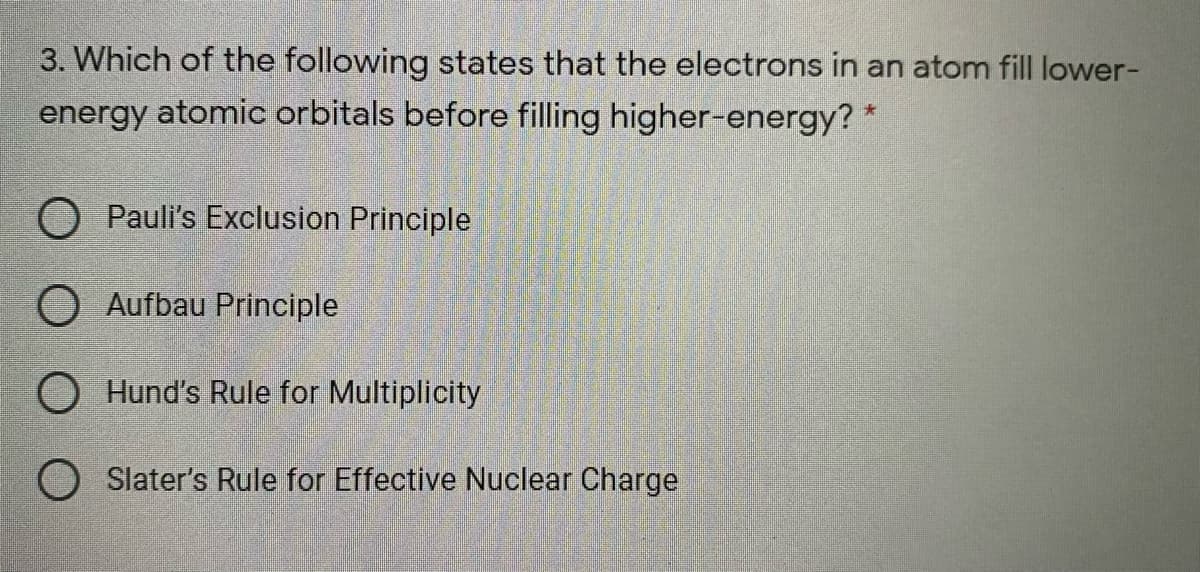 3. Which of the following states that the electrons in an atom fill lower-
energy atomic orbitals before filling higher-energy? *
O Pauli's Exclusion Principle
O Aufbau Principle
Hund's Rule for Multiplicity
O Slater's Rule for Effective Nuclear Charge
