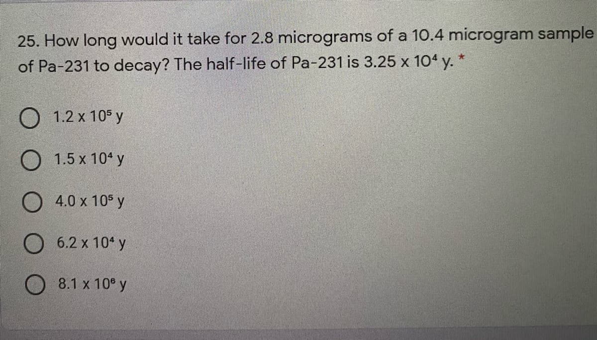 25. How long would it take for 2.8 micrograms of a 10.4 microgram sample
of Pa-231 to decay? The half-life of Pa-231 is 3.25 x 104 y. *
O 1.2 x 105 y
O 1.5 x 104 y
O 4.0 x 10 y
O 6.2 x 10 y
8.1 x 10° y
