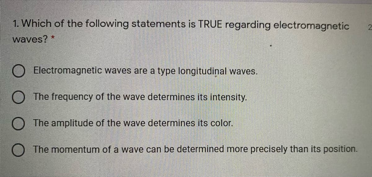 1. Which of the following statements is TRUE regarding electromagnetic
2.
waves? *
O Electromagnetic waves are a type longitudinal waves.
O The frequency of the wave determines its intensity.
O The amplitude of the wave determines its color.
The momentum of a wave can be determined more precisely than its position.
