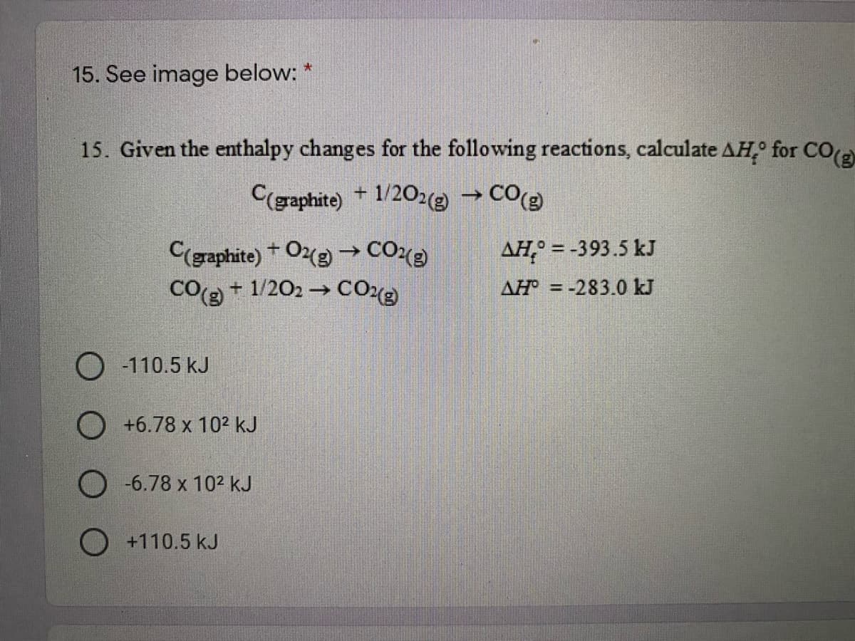 15. See image below: *
15. Given the enthalpy changes for the following reactions, calculate AH,° for CO(a
C(graphite) +1/202 → CO
C(gaphite)+ O2g →CO2
CO( + 1/202 → CO12)
AH° = -393.5 kJ
AH = -283.0 kJ
%3D
O -110.5 kJ
O +6.78 x 10² kJ
O -6.78 x 102 kJ
O +110.5 kJ
