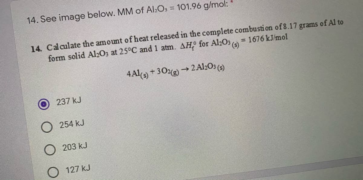14. See image below. MM of Al:Os = 101.96 g/mol:
14. Calculate the amount of heat released in the complete combusti on of 8.17 grams of Al to
form solid Alz03 at 25°C and 1 atm. AH for Al2O3
= 1676 kJ/mol
4Al) + 30(g) → 2Al:O: (5)
237 kJ
O 254 kJ
O 203 kJ
O 127 kJ
