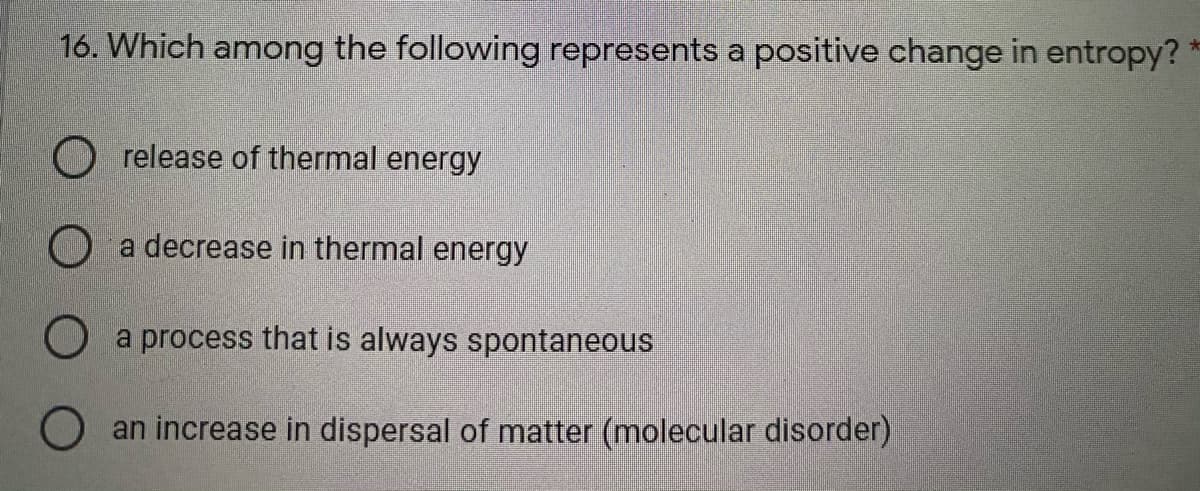 16. Which among the following represents a positive change in entropy? *
O release of thermal energy
O a decrease in thermal energy
a process that is always spontaneous
O an increase in dispersal of matter (molecular disorder)
