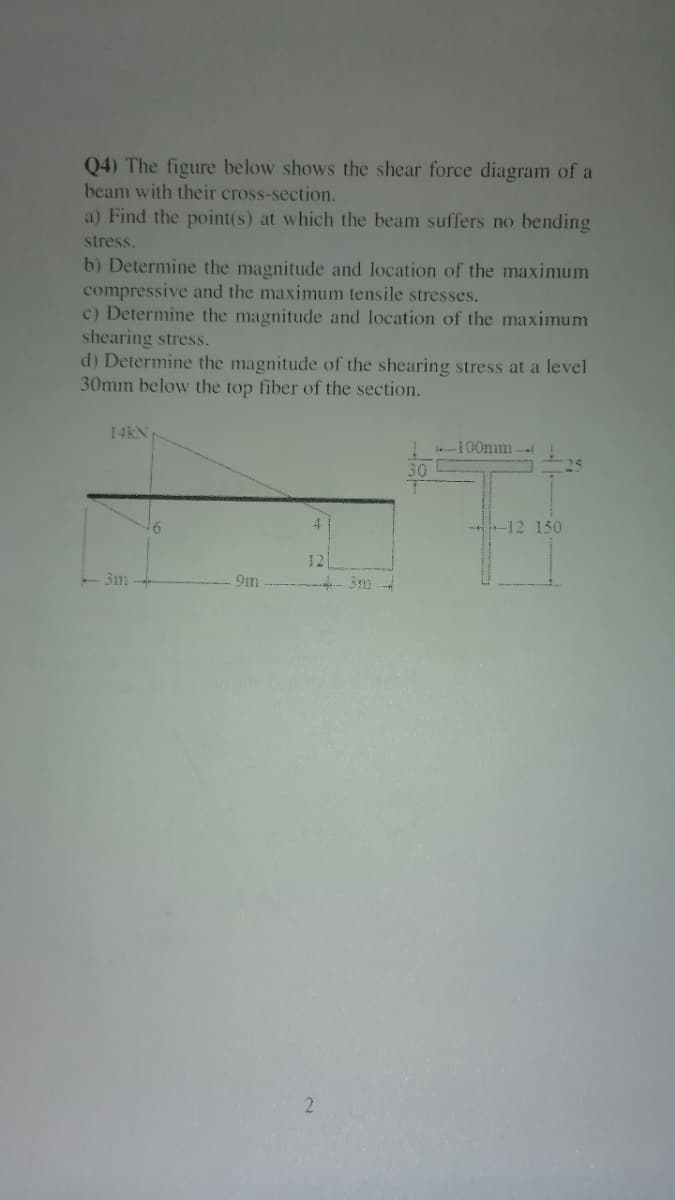 Q4) The figure below shows the shear force diagram of a
beam with their cross-section.
a) Find the point(s) at which the beam suffers no bending
stress.
b) Determine the magnitude and location of the maximum
compressive and the maximum tensile stresses.
c) Determine the magnitude and location of the maximum
shearing stress.
d) Determine the magnitude of the shearing stress at a level
30mm below the top fiber of the section.
14KN
! -100mm
30
4
-12 150
12
-3m
-3m
2
