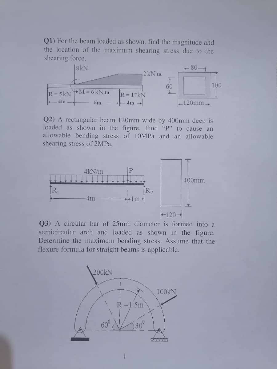 Q1) For the beam loaded as shown, find the magnitude and
the location of the maximum shearing stress due to the
shearing force.
skN
+ 80H
2 kN im
60
100
R= 5kN
M=6kN.n
R 17KN
4in
6in
4ın
120mm-,
Q2) A rectangular beam 120mm wide by 400mm deep is
loaded as shown in the figure. Find "P" to cause an
allowable bending stress of 10MPA and an allowable
shearing stress of 2MPA.
4kN/m
400mm
R
4m
+1m
-120-4
Q3) A circular bar of 25mm diameter is formed into a
semicircular arch and loaded as shown in the figure.
Determine the maximum bending stress. Assume that the
flexure formula for straight beams is applicable.
200KN
100KN,
R=1.5m
60°
