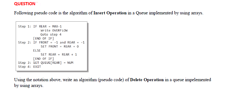 QUESTION
Following pseudo code is the algorithm of Insert Operation in a Queue implemented by using arrays.
Step 1: IF REAR = MAX-1
Write OVERFLOW
Goto step 4
[END OF IF]
Step 2: IF FRONT = -1 and REAR = -1
SET FRONT = REAR = 0
ELSE
SET REAR = REAR + 1
[END OF IF]
Step 3: SET QUEUE[REAR] = NUM
Step 4: EXIT
Using the notation above, write an algorithm (pseudo code) of Delete Operation in a queue impelemented
by using arrays.
