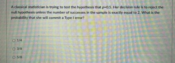 A classical statistician is trying to test the hypothesis that p-0.5. Her decision rule is to reject the
null hypothesis unless the number of successes in the sample is exactly equal to 2. What is the
probability that she will commit a Type I error?
1/4
O 3/8
5/8
