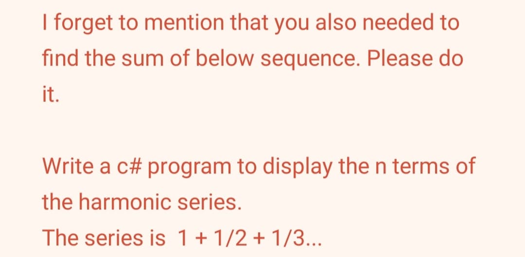 I forget to mention that you also needed to
find the sum of below sequence. Please do
it.
Write a c# program to display the n terms of
the harmonic series.
The series is 1 +1/2 +1/3...
