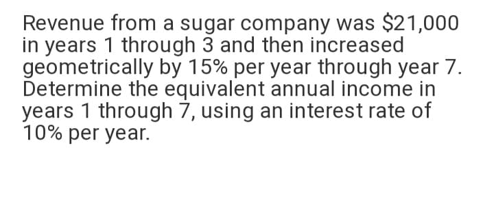 Revenue from a sugar company was $21,000
in years 1 through 3 and then increased
geometrically by 15% per year through year 7.
Determine the equivalent annual income in
years 1 through 7, using an interest rate of
10% per year.
