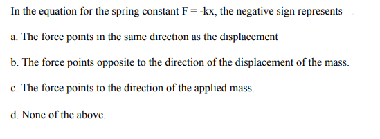 In the equation for the spring constant F = -kx, the negative sign represents
a. The force points in the same direction as the displacement
b. The force points opposite to the direction of the displacement of the mass.
c. The force points to the direction of the applied mass.
d. None of the above.
