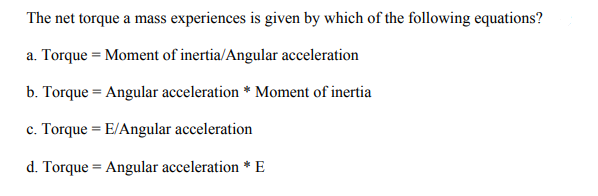 The net torque a mass experiences is given by which of the following equations?
a. Torque = Moment of inertia/Angular acceleration
b. Torque = Angular acceleration * Moment of inertia
c. Torque = E/Angular acceleration
d. Torque = Angular acceleration * E
