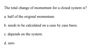 The total change of momentum for a closed system is?
a. half of the original momentum.
b. needs to be calculated on a case by case basis.
c. depends on the system.
d. zero
