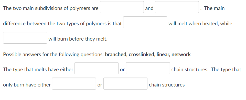 The two main subdivisions of polymers are
and
The main
difference between the two types of polymers is that
will melt when heated, while
will burn before they melt.
Possible answers for the following questions: branched, crosslinked, linear, network
The type that melts have either
chain structures. The type that
or
only burn have either
or
chain structures
