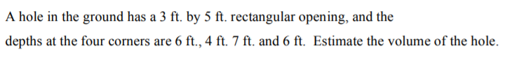 A hole in the ground has a 3 ft. by 5 ft. rectangular opening, and the
depths at the four corners are 6 ft., 4 ft. 7 ft. and 6 ft. Estimate the volume of the hole.

