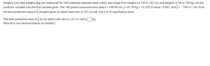Heights (cm) and weights (kg) are measured for 100 randomly selected adult males, and range from heights of 132 to 187 cm and weights of 38 to 150 kg. Let the
predictor variable x be the first variable given. The 100 paired measurements yield x = 168.09 cm, y = 81.55 kg, r= 0.335, P-value = 0.001, and y = - 109 + 1.16x. Find
the best predicted value of y (weight) given an adult male who is 137 cm tall. Use a 0.10 significance level.
The best predicted value of y for an adult male who is 137 cm tall is kg.
(Round to two decimal places as needed.)

