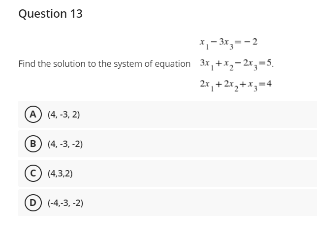 Question 13
x₁ - 3x3 = -2
Find the solution to the system of equation 3x₁+x₂-2x3=5₁
2x₁+2x₂+x3=4
A) (4, -3,2)
B) (4, -3, -2)
C) (4,3,2)
(D) (-4,-3, -2)